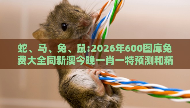 蛇、马、兔、鼠:2026年600图库免费大全同新澳今晚一肖一特预测和精准解答、解释与落实,规避迷惑性噱头