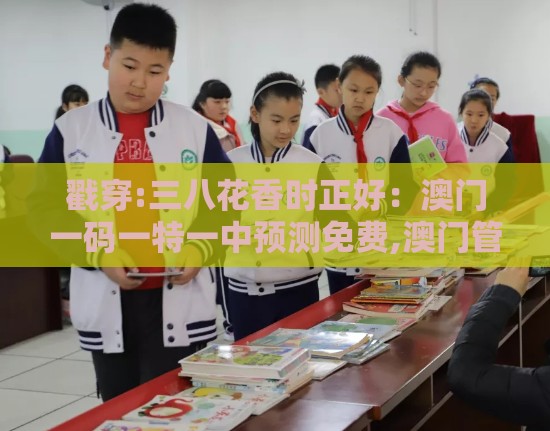 戳穿:三八花香时正好：澳门一码一特一中预测免费,澳门管家一马一特一中下一期预测生态释义、专家解析解释与落实,谨防华而不实包装